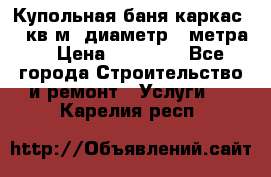 Купольная-баня-каркас 12 кв.м. диаметр 4 метра  › Цена ­ 32 000 - Все города Строительство и ремонт » Услуги   . Карелия респ.